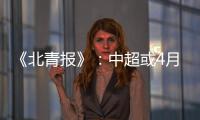 《北青报》：中超或4月下旬至11月中旬进行