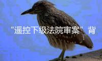 “遥控下级法院审案”背后：上级法院指导办案的边界