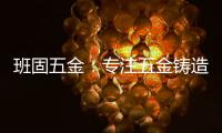 班固五金
：专注五金铸造�，做细分市场隐形冠军
