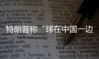 特朗普称“球在中国一边”
，外交部阐明中方立场