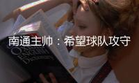 南通主帅：希望球队攻守两端都有出色发挥，给球迷一个好结果
