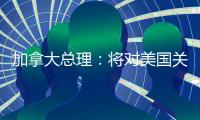 加拿大总理	：将对美国关税政策进行反击
