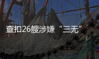 查扣26艘涉嫌“三无”船舶，珠海开展第二季度“三无”船舶整治水上联合执法行动  