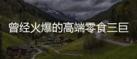 曾经火爆的高端零食三巨头	，撬不开大众的钱包了