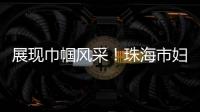 展现巾帼风采
！珠海市妇联举办“三新”领域妇联组织专题培训