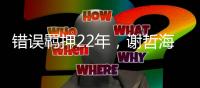 错误羁押22年，谢哲海申请2067万国家赔偿