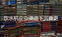 饮水机企业渠道下沉要更精细 市场营销要更努力