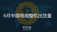 6月中国电视整机出货量259.0万台 618促销表现平平